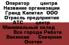 Оператор Call-центра › Название организации ­ Гранд Капитал, ООО › Отрасль предприятия ­ АТС, call-центр › Минимальный оклад ­ 30 000 - Все города Работа » Вакансии   . Северная Осетия